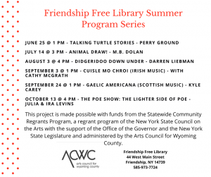 Friendship Free Library Summer Program Series: June 25 @ 1 pm - Talking Turtle Stories - Perry Ground. July 14 @ 3 pm - Animal Draw! - M.B. Dolan. August 3 @ 4 pm - Didgeridoo Down Under - Darren Liebman. September 3 @ 1 pm - Cuisle Mo Chroi (Irish music) - with Cathy Mcgrath. September 24 @ 1 pm - Gaelic Americana (Scottish music) - Kyle Carey. October 13 @ 4 pm - The Poe Show: The lighter side of poe - Julia & Ira Levins